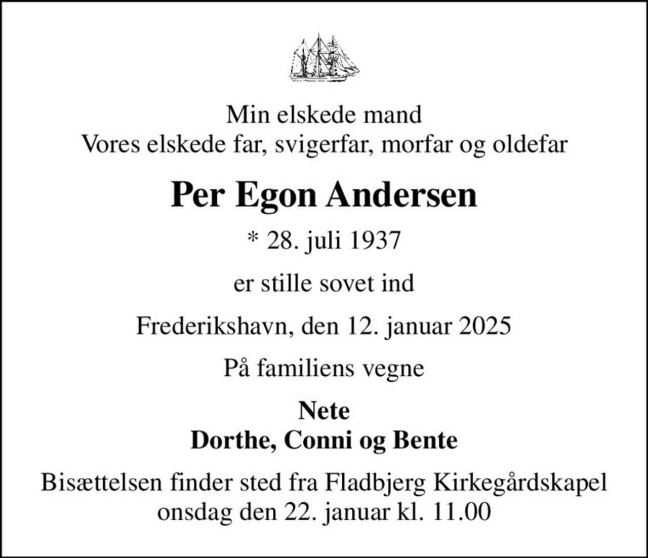 Min elskede mand Vores elskede far, svigerfar, morfar og oldefar
Per Egon Andersen
* 28. juli 1937
er stille sovet ind
Frederikshavn, den 12. januar 2025
På familiens vegne
Nete Dorthe, Conni og Bente
Bisættelsen finder sted fra Fladbjerg Kirkegårdskapel  onsdag den 22. januar kl. 11.00