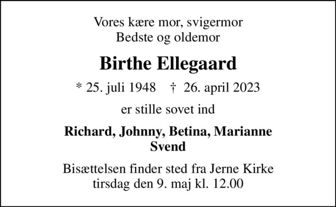 Vores kære mor, svigermor Bedste og oldemor
Birthe Ellegaard
* 25. juli 1948    ✝ 26. april 2023
er stille sovet ind
Richard, Johnny, Betina, Marianne Svend
Bisættelsen finder sted fra Jerne Kirke  tirsdag den 9. maj kl. 12.00