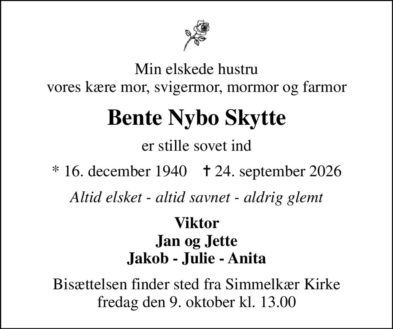 Min elskede hustru vores kære mor, svigermor, mormor og farmor
Bente Nybo Skytte
er stille sovet ind
* 16. december 1940    ✝ 24. september 2026
Altid elsket - altid savnet - aldrig glemt
Viktor Jan og Jette Jakob - Julie - Anita
Bisættelsen finder sted fra Simmelkær Kirke  fredag den 9. oktober kl. 13.00