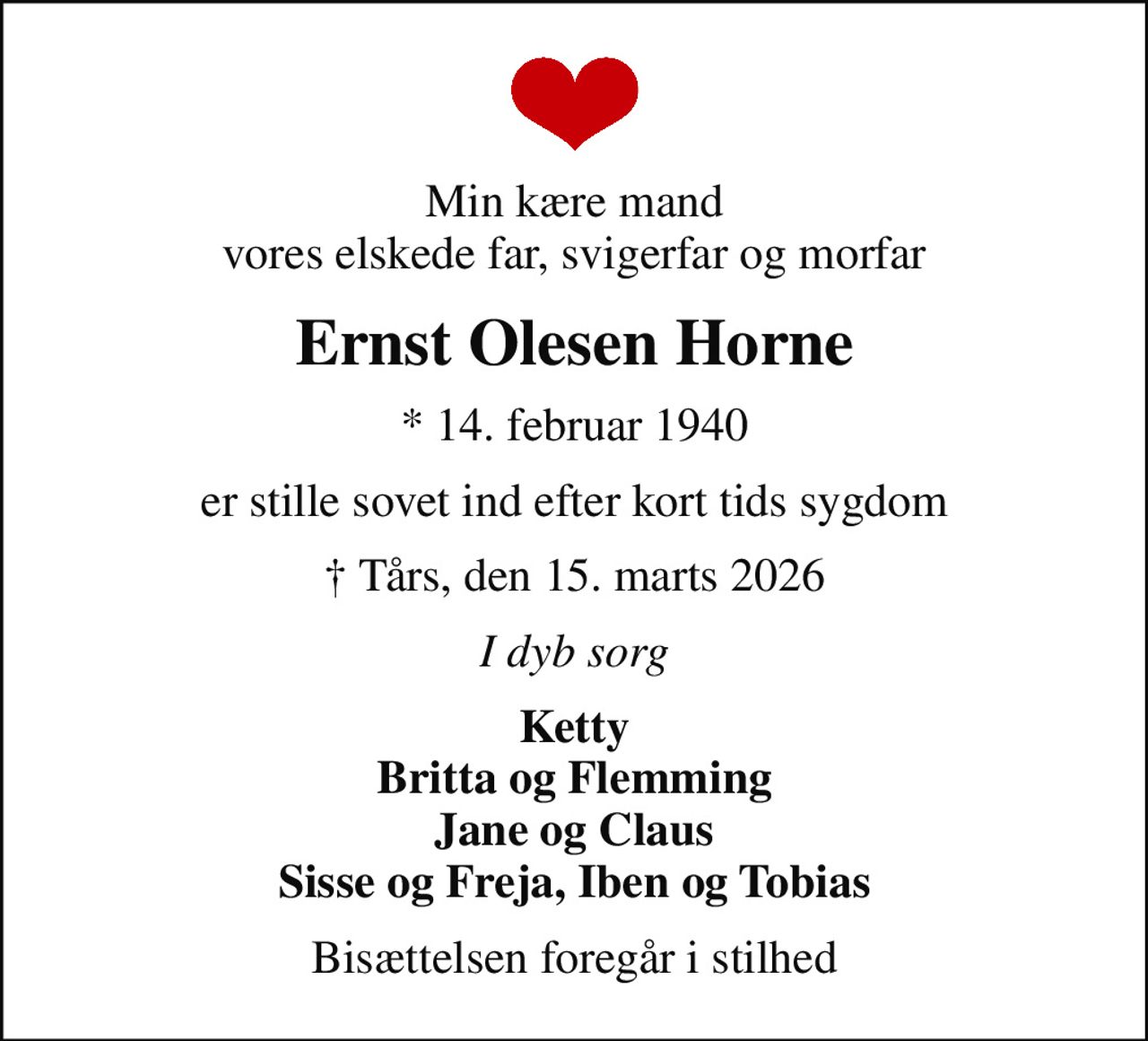 Min kære mand vores elskede far, svigerfar og morfar
Ernst Olesen Horne
* 14. februar 1940
er stille sovet ind efter kort tids sygdom
 Tårs, den 15. marts 2026
I dyb sorg
Ketty Britta og Flemming Jane og Claus Sisse og Freja, Iben og Tobias
Bisættelsen foregår i stilhed