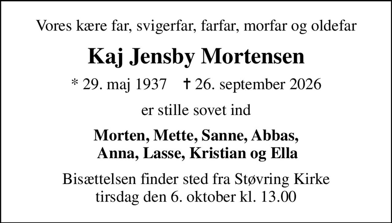 Vores kære far, svigerfar, farfar, morfar og oldefar
Kaj Jensby Mortensen
* 29. maj 1937    ✝ 26. september 2026
er stille sovet ind
Morten, Mette, Sanne, Abbas,  Anna, Lasse, Kristian og Ella
Bisættelsen finder sted fra Støvring Kirke  tirsdag den 6. oktober kl. 13.00