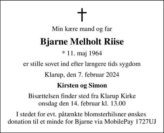 Min kære mand og far
Bjarne Melholt Riise
* 11. maj 1964
er stille sovet ind efter længere tids sygdom
Klarup, den 7. februar 2024
Kirsten og Simon
Bisættelsen finder sted fra Klarup Kirke  onsdag den 14. februar kl. 13.00 
I stedet for evt. påtænkte blomsterhilsner ønskes  donation til et minde for Bjarne via MobilePay 1727UJ