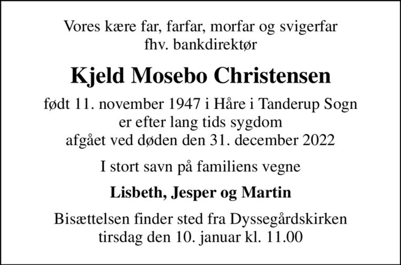 Vores kære far, farfar, morfar og svigerfar fhv. bankdirektør
Kjeld Mosebo Christensen
født 11. november 1947 i Håre i Tanderup Sogn er efter lang tids sygdom                                                    afgået ved døden den 31. december 2022
I stort savn på familiens vegne
Lisbeth, Jesper og Martin
Bisættelsen finder sted fra Dyssegårdskirken  tirsdag den 10. januar kl. 11.00