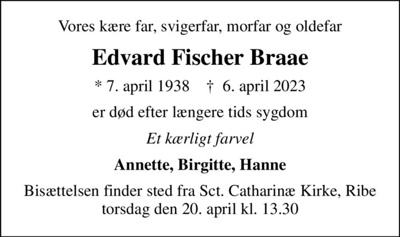 Vores kære far, svigerfar, morfar og oldefar
Edvard Fischer Braae
* 7. april 1938    ✝ 6. april 2023
er død efter længere tids sygdom
Et kærligt farvel
Annette, Birgitte, Hanne
Bisættelsen finder sted fra Sct. Catharinæ Kirke, Ribe  torsdag den 20. april kl. 13.30