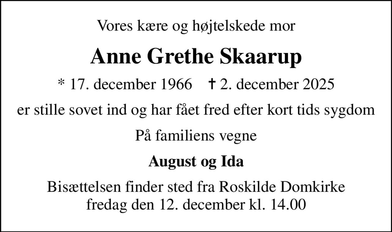 Vores kære og højtelskede mor
Anne Grethe Skaarup
* 17. december 1966    ✝ 2. december 2025
er stille sovet ind og har fået fred efter kort tids sygdom
På familiens vegne
August og Ida
Bisættelsen finder sted fra Roskilde Domkirke  fredag den 12. december kl. 14.00