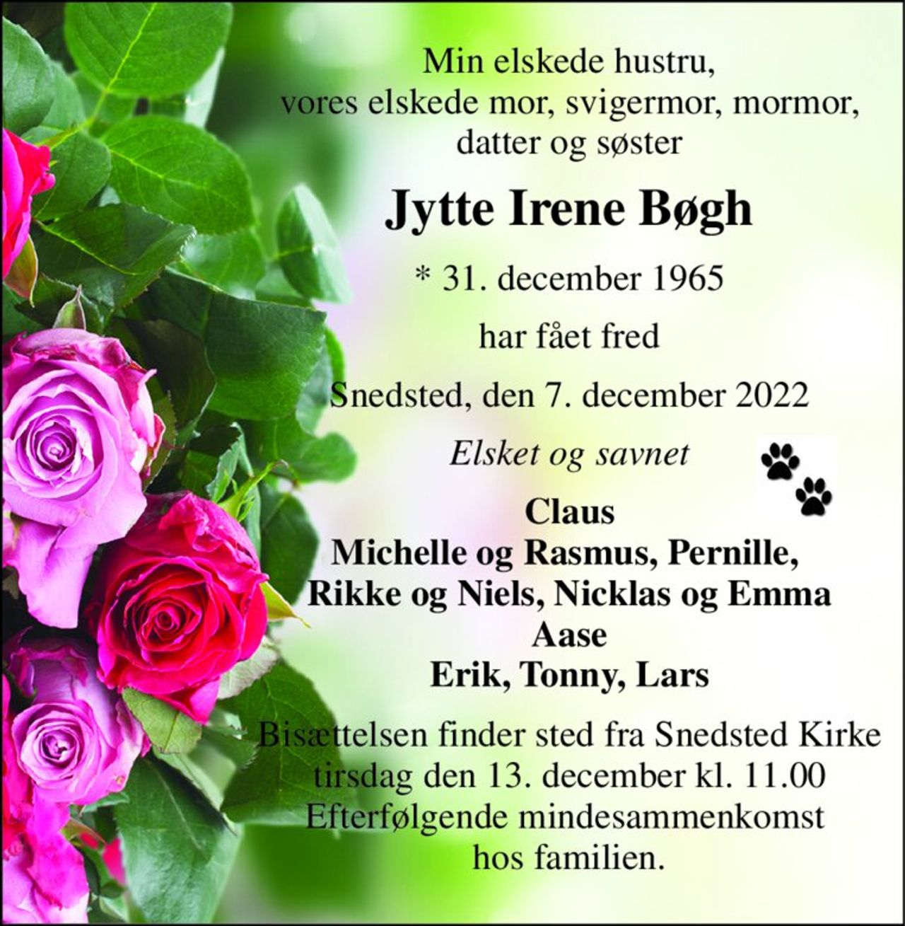 Min elskede hustru, vores elskede mor, svigermor, mormor, datter og søster 
Jytte Irene Bøgh 
*​ 31. december 1965 
har fået fred 
Snedsted, den 7. december 2022 
Elsket og savnet 
Claus Michelle og Rasmus, Pernille,  Rikke og Niels, Nicklas og Emma Aase Erik, Tonny, Lars 
Bisættelsen​ finder sted fra Snedsted Kirke​ tirsdag den 13. december​ kl. 11.00 Efterfølgende mindesammenkomst  hos familien.