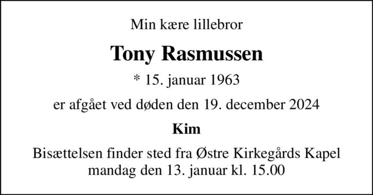 Min kære lillebror
Tony Rasmussen
* 15. januar 1963
er afgået ved døden den 19. december 2024
Kim
Bisættelsen finder sted fra Østre Kirkegårds Kapel  mandag den 13. januar kl. 15.00