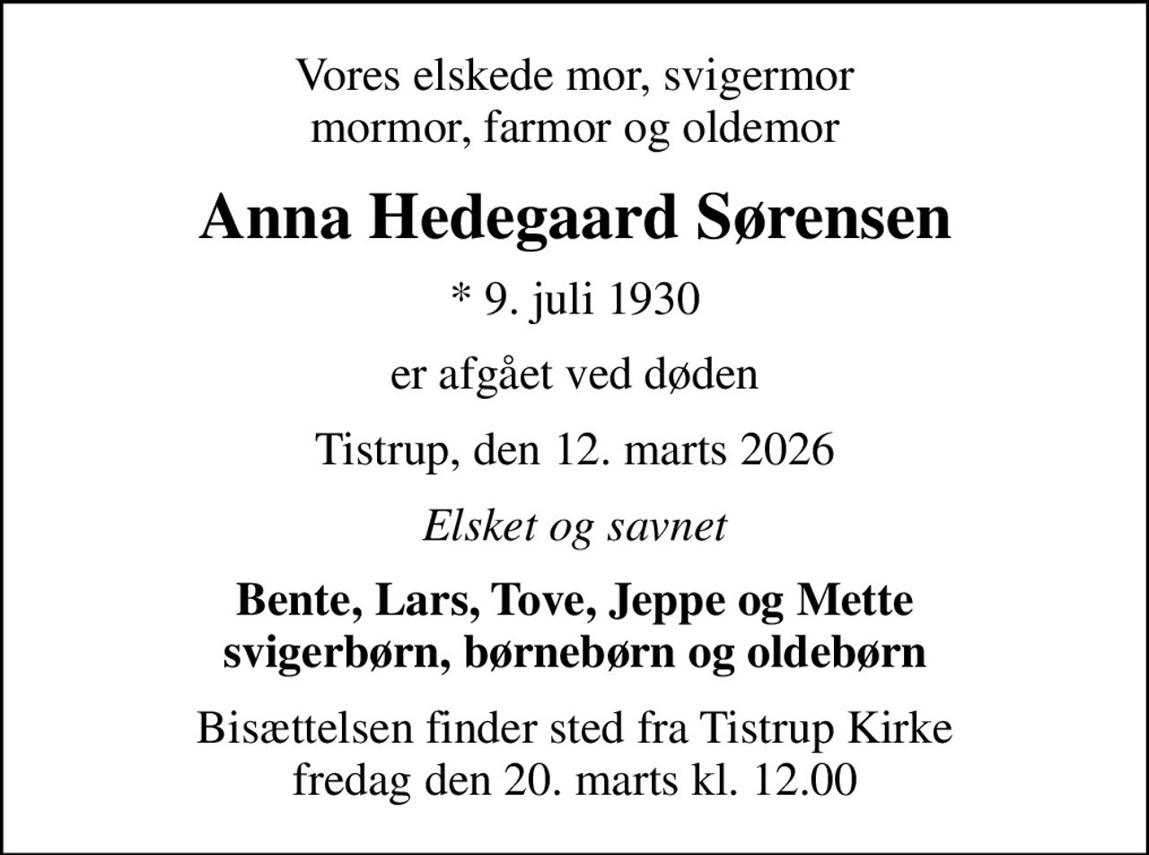 Vores elskede mor, svigermor mormor, farmor og oldemor
Anna Hedegaard Sørensen
* 9. juli 1930
er afgået ved døden
Tistrup, den 12. marts 2026
Elsket og savnet
Bente, Lars, Tove, Jeppe og Mette svigerbørn, børnebørn og oldebørn
Bisættelsen finder sted fra Tistrup Kirke  fredag den 20. marts kl. 12.00