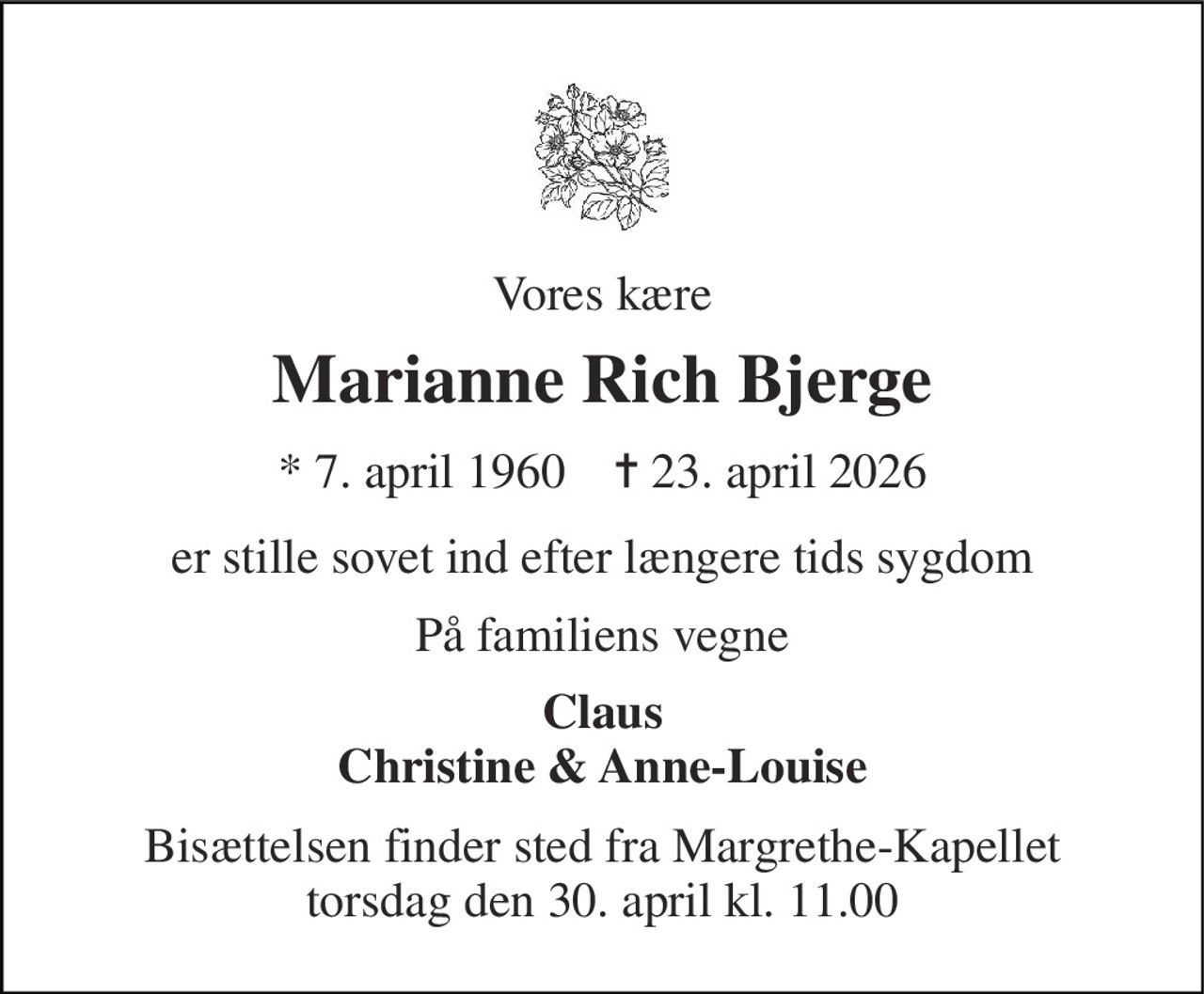 Vores kære 
Marianne Rich Bjerge 
*​ 7. april 1960​    ✝​ 23. april 2026 
er stille sovet ind efter længere tids sygdom 
På familiens vegne 
Claus Christine & Anne-Louise 
Bisættelsen​ finder sted fra Margrethe-Kapellet​ torsdag den 30. april​ kl. 11.00