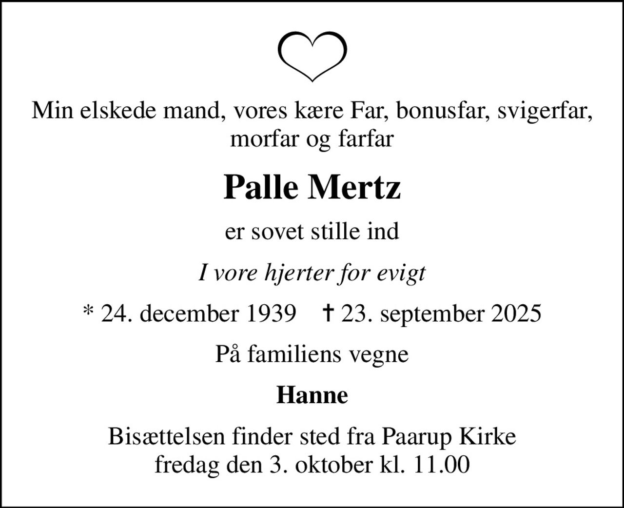 Min elskede mand, vores kære Far, bonusfar, svigerfar, morfar og farfar
Palle Mertz
er sovet stille ind
I vore hjerter for evigt
* 24. december 1939    ✝ 23. september 2025
På familiens vegne
Hanne
Bisættelsen finder sted fra Paarup Kirke  fredag den 3. oktober kl. 11.00