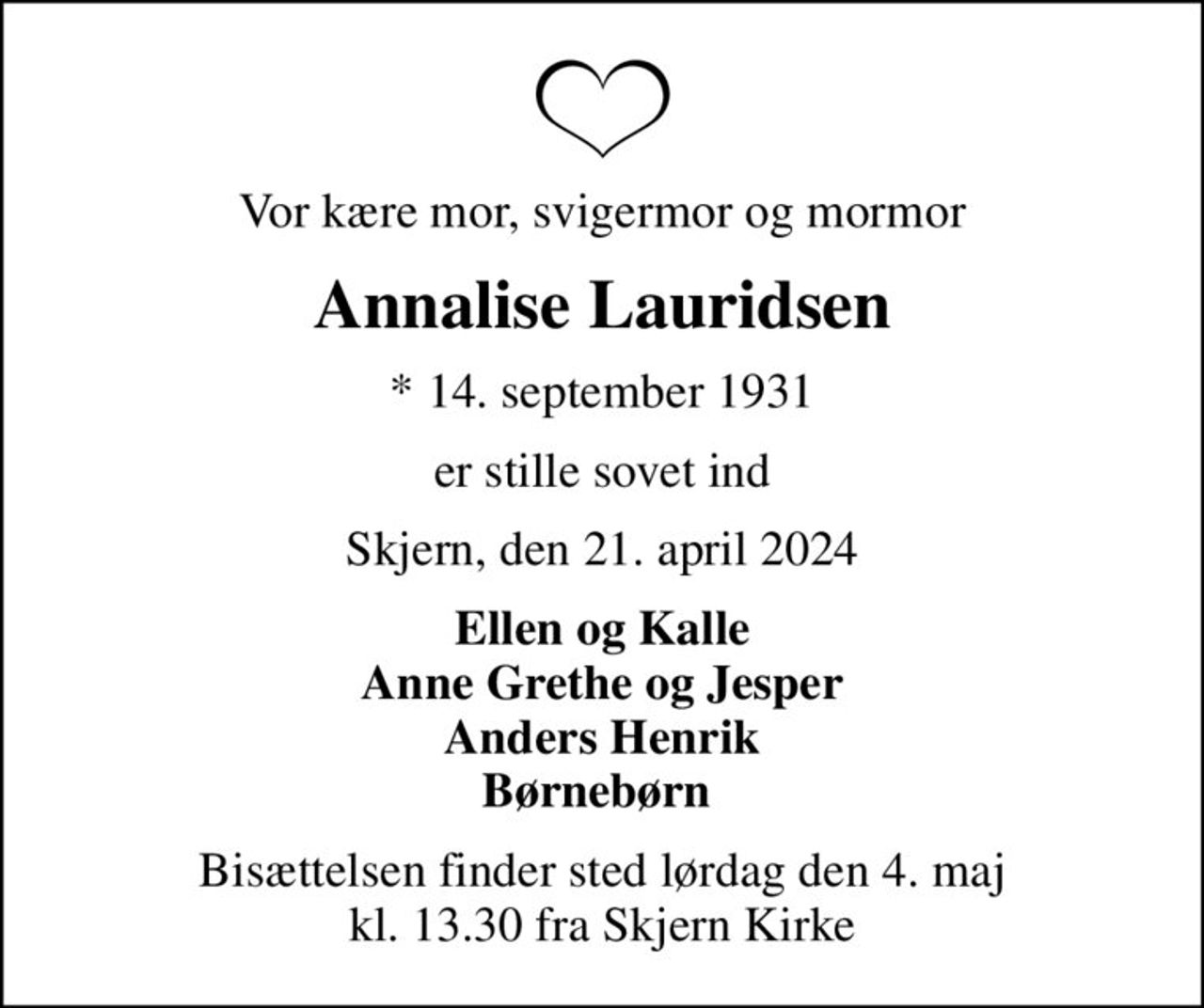 Vor kære mor, svigermor og mormor
Annalise Lauridsen
* 14. september 1931
er stille sovet ind
Skjern, den 21. april 2024
Ellen og Kalle Anne Grethe og Jesper Anders Henrik Børnebørn 
Bisættelsen finder sted lørdag den 4. maj kl. 13.30 fra Skjern Kirke