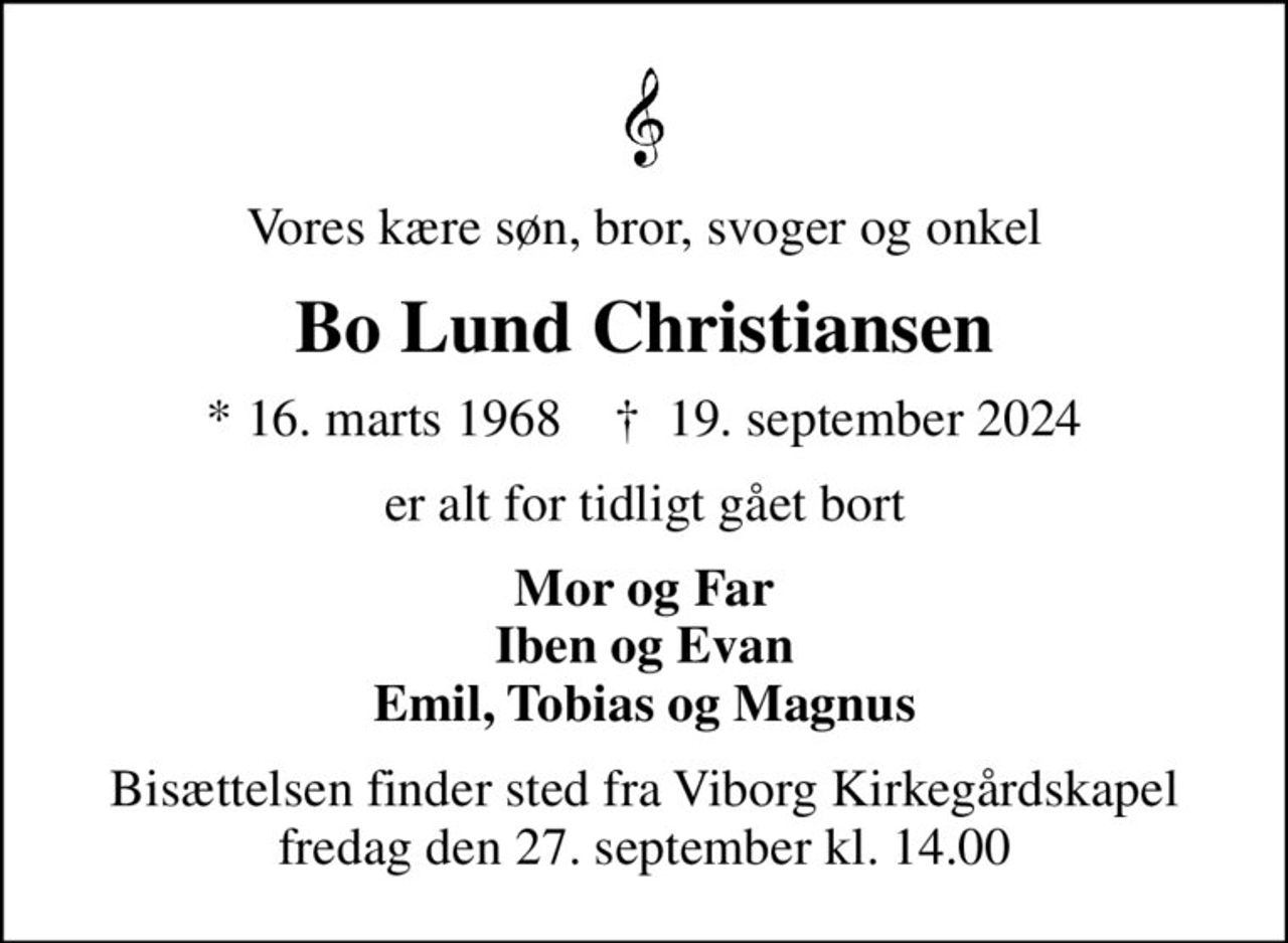 Vores kære søn, bror, svoger og onkel
Bo Lund Christiansen
* 16. marts 1968    ✝ 19. september 2024
er alt for tidligt gået bort
Mor og Far Iben og Evan Emil, Tobias og Magnus
Bisættelsen finder sted fra Viborg Kirkegårdskapel  fredag den 27. september kl. 14.00
