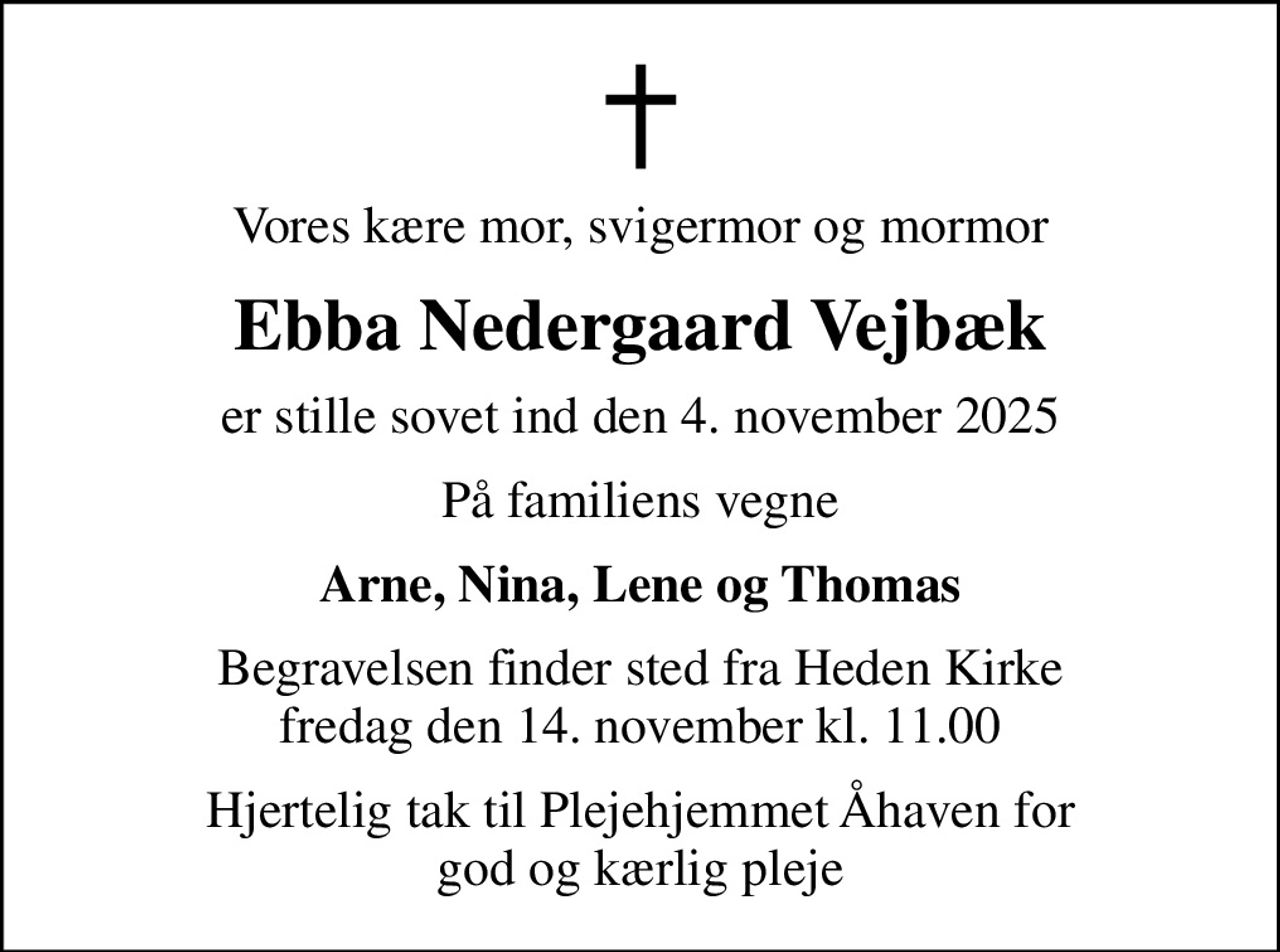 Vores kære mor, svigermor og mormor
Ebba Nedergaard Vejbæk
er stille sovet ind den 4. november 2025
På familiens vegne
Arne, Nina, Lene og Thomas
Begravelsen finder sted fra Heden Kirke  fredag den 14. november kl. 11.00 
Hjertelig tak til Plejehjemmet Åhaven for god og kærlig pleje