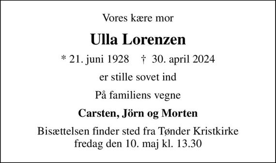 Vores kære mor
Ulla Lorenzen
* 21. juni 1928    &#x271d; 30. april 2024
er stille sovet ind
På familiens vegne
Carsten, Jörn og Morten
Bisættelsen finder sted fra Tønder Kristkirke  fredag den 10. maj kl. 13.30