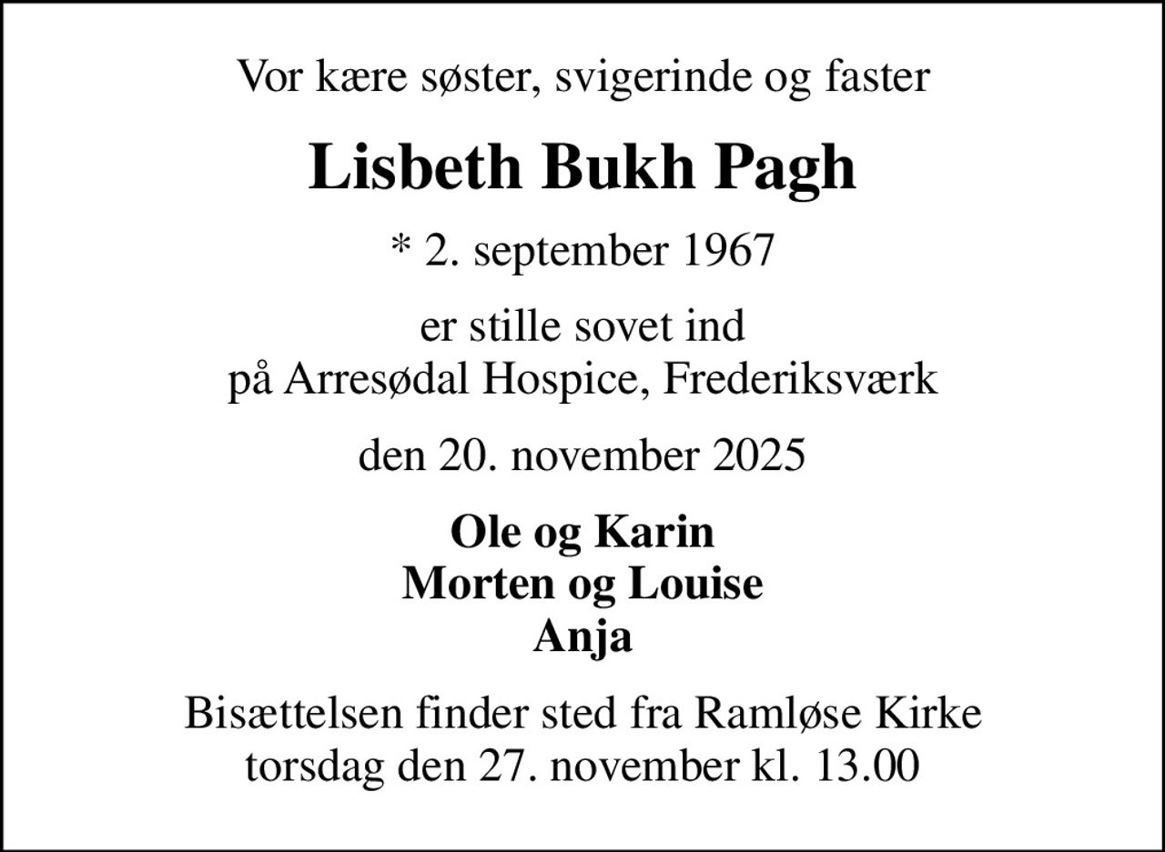 Vor kære søster, svigerinde og faster
Lisbeth Bukh Pagh
* 2. september 1967
er stille sovet ind på Arresødal Hospice, Frederiksværk
den 20. november 2025
Ole og Karin Morten og Louise Anja
Bisættelsen finder sted fra Ramløse Kirke  torsdag den 27. november kl. 13.00