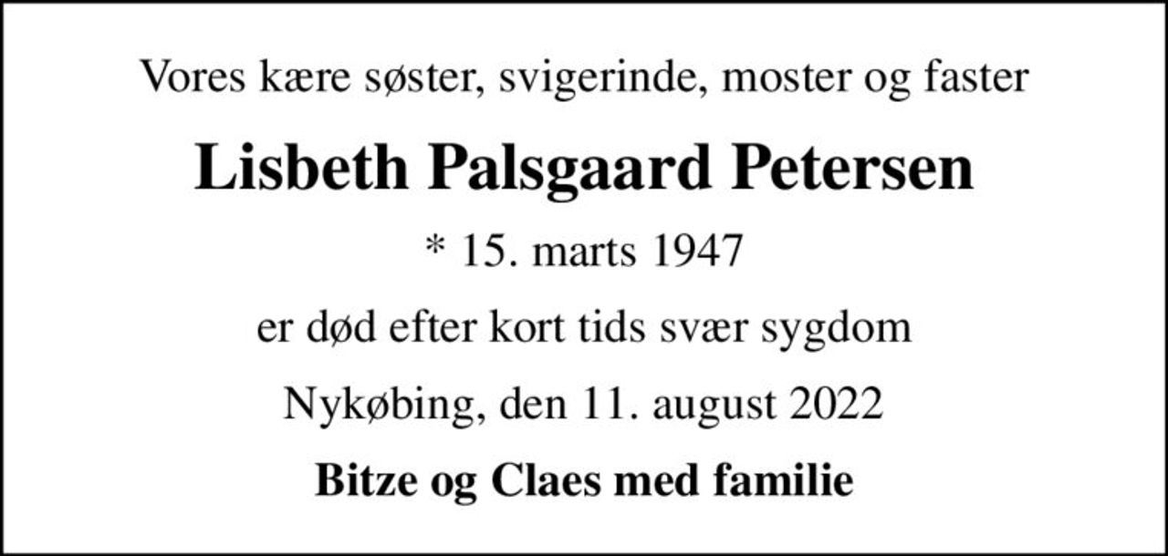 Vores kære søster, svigerinde, moster og faster
Lisbeth Palsgaard Petersen
* 15. marts 1947
er død efter kort tids svær sygdom
Nykøbing, den 11. august 2022
Bitze og Claes med familie