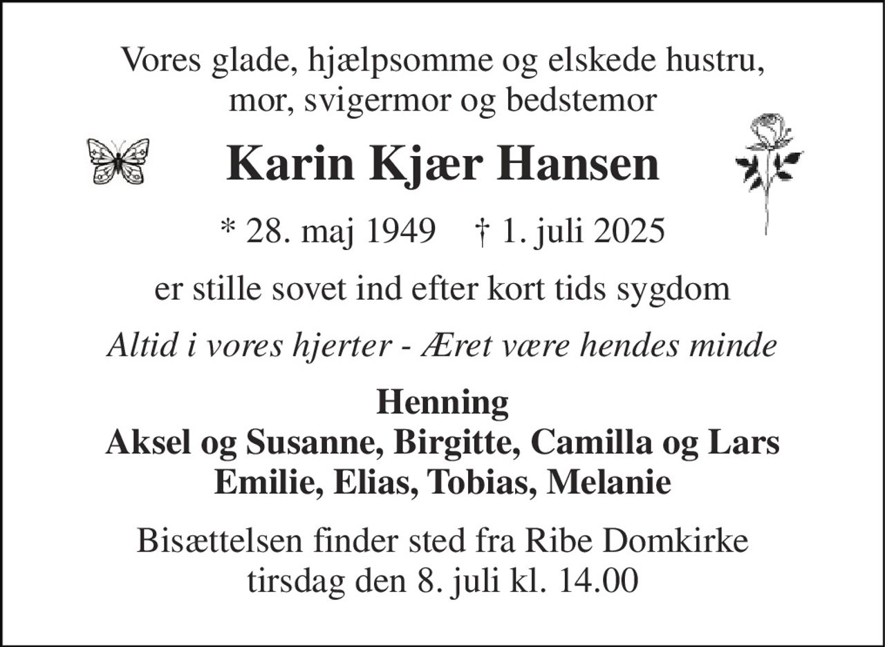 Vores glade, hjælpsomme og elskede hustru, mor, svigermor og bedstemor 
Karin Kjær Hansen 
*​ 28. maj 1949​    †​ 1. juli 2025 
er stille sovet ind efter kort tids sygdom 
Altid i vores hjerter - Æret være hendes minde 
Henning Aksel og Susanne, Birgitte, Camilla og Lars Emilie, Elias, Tobias, Melanie 
Bisættelsen​ finder sted fra Ribe Domkirke​ tirsdag den 8. juli​ kl. 14.00