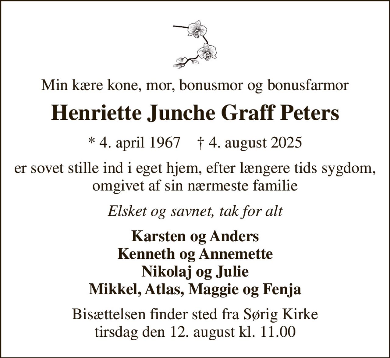 Min kære kone, mor, bonusmor og bonusfarmor 
Henriette Junche Graff Peters 
* 4. april 1967    † 4. august 2025 
er sovet stille ind i eget hjem, efter længere tids sygdom, omgivet af sin nærmeste familie 
Elsket og savnet, tak for alt 
Karsten og Anders Kenneth og Annemette Nikolaj og Julie Mikkel, Atlas, Maggie og Fenja 
Bisættelsen finder sted fra Sørig Kirke tirsdag den 12. august kl. 11.00