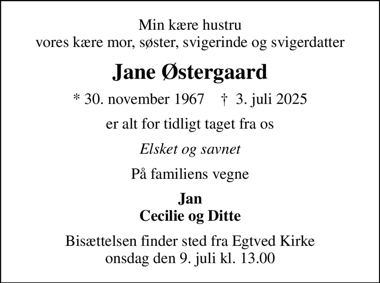 Min kære hustru vores kære mor, søster, svigerinde og svigerdatter
Jane Østergaard
* 30. november 1967    ✝ 3. juli 2025
er alt for tidligt taget fra os
Elsket og savnet
På familiens vegne
Jan Cecilie og Ditte
Bisættelsen finder sted fra Egtved Kirke  onsdag den 9. juli kl. 13.00