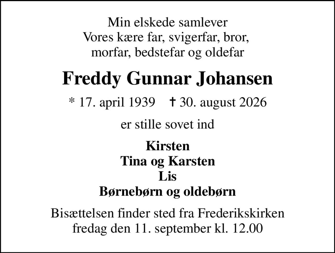 Min elskede samlever Vores kære far, svigerfar, bror,  morfar, bedstefar og oldefar
Freddy Gunnar Johansen
* 17. april 1939    ✝ 30. august 2026
er stille sovet ind
Kirsten Tina og Karsten Lis Børnebørn og oldebørn
Bisættelsen finder sted fra Frederikskirken  fredag den 11. september kl. 12.00