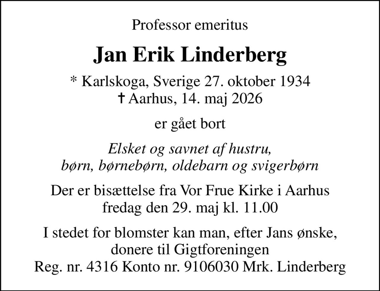 Professor emeritus
Jan Erik Linderberg
* Karlskoga, Sverige 27. oktober 1934
						✝ Aarhus, 14. maj 2026
er gået bort
Elsket og savnet af hustru, børn, børnebørn, oldebarn og svigerbørn
Der er bisættelse fra Vor Frue Kirke i Aarhus fredag den 29. maj kl. 11.00
I stedet for evt. blomster kan man betænke
					Gigtforeningen via mindesiden på afdøde.dk
I stedet for blomster kan man, efter Jans ønske, donere til Gigtforeningen Reg. nr. 4316 Konto nr. 9106030 Mrk. Linderberg
