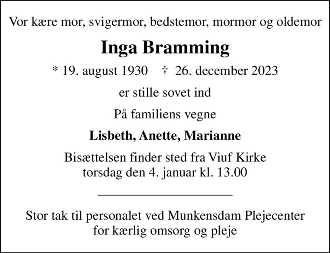 Vor kære mor, svigermor, bedstemor, mormor og oldemor
Inga Bramming
* 19. august 1930    ✝ 26. december 2023
er stille sovet ind
På familiens vegne
Lisbeth, Anette, Marianne
Bisættelsen finder sted fra Viuf Kirke  torsdag den 4. januar kl. 13.00 
Stor tak til personalet ved Munkensdam Plejecenter for kærlig omsorg og pleje