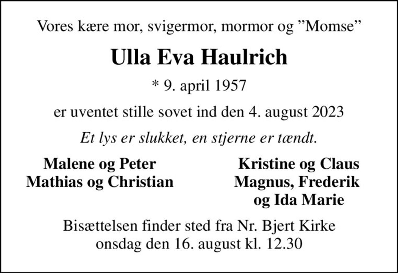 Vores kære mor, svigermor, mormor og Momse
Ulla Eva Haulrich
* 9. april 1957
er uventet stille sovet ind den 4. august 2023
Et lys er slukket, en stjerne er tændt.
Malene og Peter
Kristine og Claus
Mathias og Christian
Magnus, Frederik 
og Ida Marie
Bisættelsen finder sted fra Nr. Bjert Kirke  onsdag den 16. august kl. 12.30