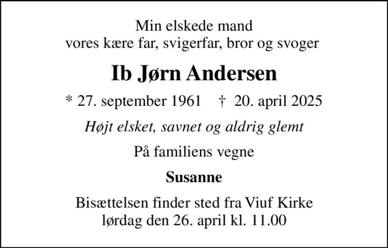 Min elskede mand vores kære far, svigerfar, bror og svoger 
Ib Jørn Andersen
* 27. september 1961    ✝ 20. april 2025
Højt elsket, savnet og aldrig glemt
På familiens vegne
Susanne
Bisættelsen har fundet sted