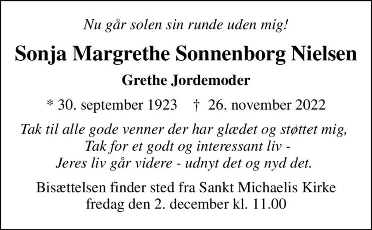 Nu går solen sin runde uden mig!
Sonja Margrethe Sonnenborg Nielsen
Grethe Jordemoder
* 30. september 1923    ✝ 26. november 2022
Tak til alle gode venner der har glædet og støttet mig,   Tak for et godt og interessant liv - Jeres liv går videre - udnyt det og nyd det. 
Bisættelsen finder sted fra Sankt Michaelis Kirke  fredag den 2. december kl. 11.00