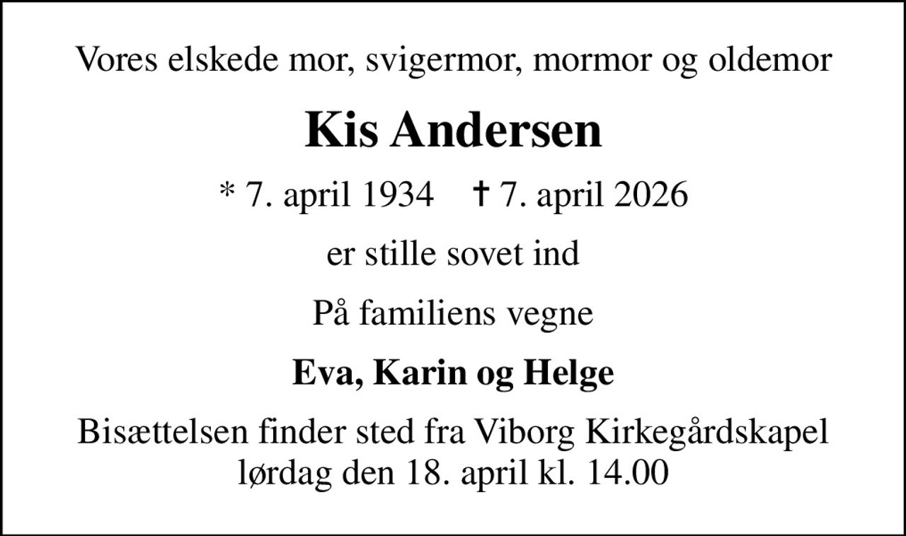 Vores elskede mor, svigermor, mormor og oldemor
Kis Andersen
* 7. april 1934    ✝ 7. april 2026
er stille sovet ind
På familiens vegne
Eva, Karin og Helge
Bisættelsen finder sted fra Viborg Kirkegårdskapel  lørdag den 18. april kl. 14.00