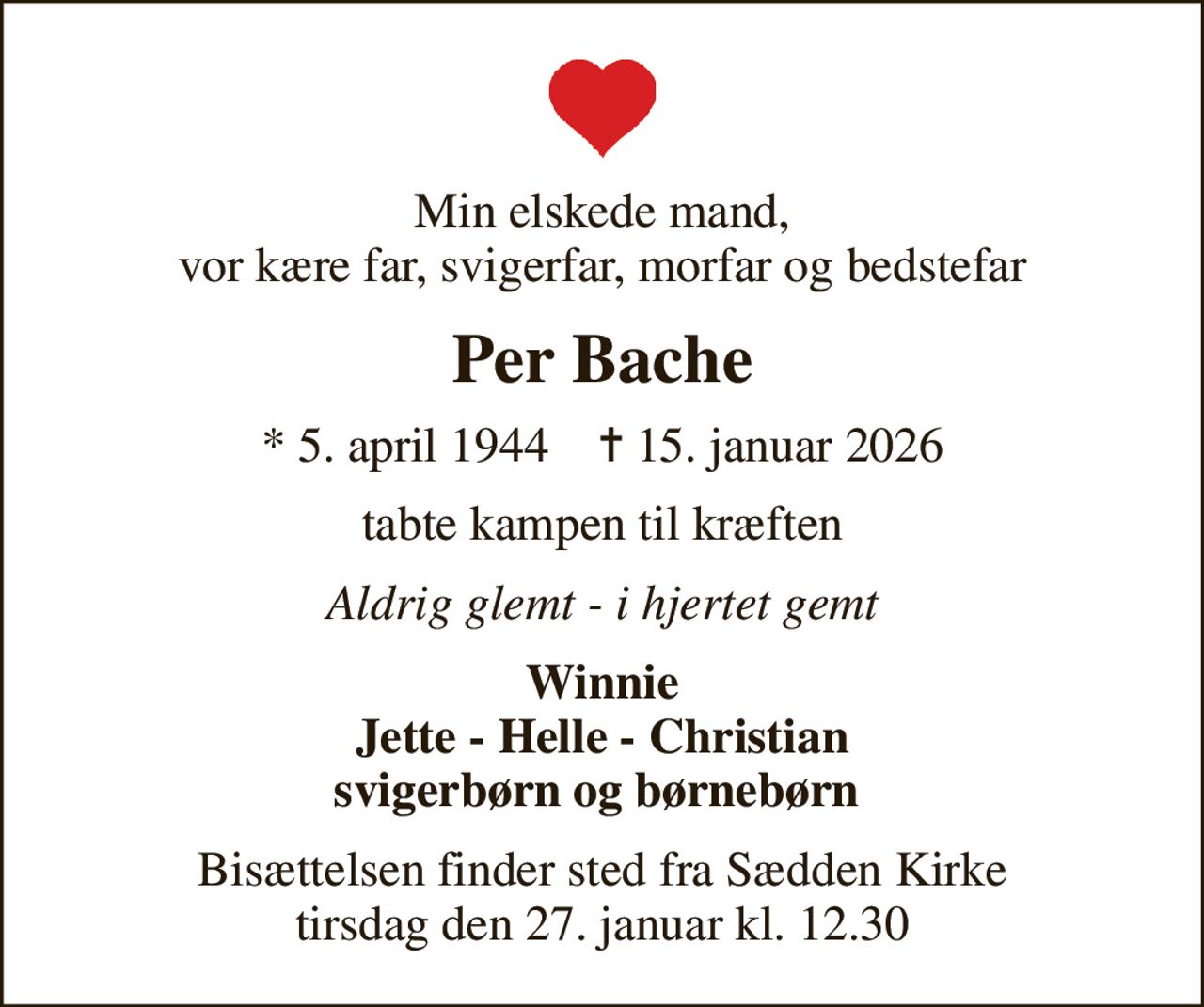 Min elskede mand,  vor kære far, svigerfar, morfar og bedstefar 
Per Bache
* 5. april 1944    ✝ 15. januar 2026
tabte kampen til kræften
Aldrig glemt - i hjertet gemt
Winnie Jette - Helle - Christian svigerbørn og børnebørn 
Bisættelsen finder sted fra Sædden Kirke  tirsdag den 27. januar kl. 12.30