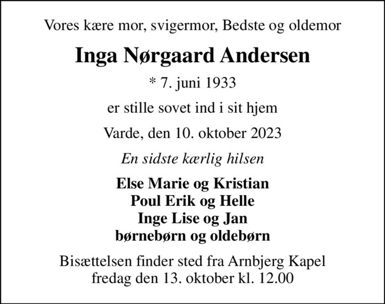 Vores kære mor, svigermor, Bedste og oldemor
Inga Nørgaard Andersen
* 7. juni 1933
er stille sovet ind i sit hjem
Varde, den 10. oktober 2023
En sidste kærlig hilsen
Else Marie og Kristian  Poul Erik og Helle  Inge Lise og Jan børnebørn og oldebørn
Bisættelsen finder sted fra Arnbjerg Kapel  fredag den 13. oktober kl. 12.00