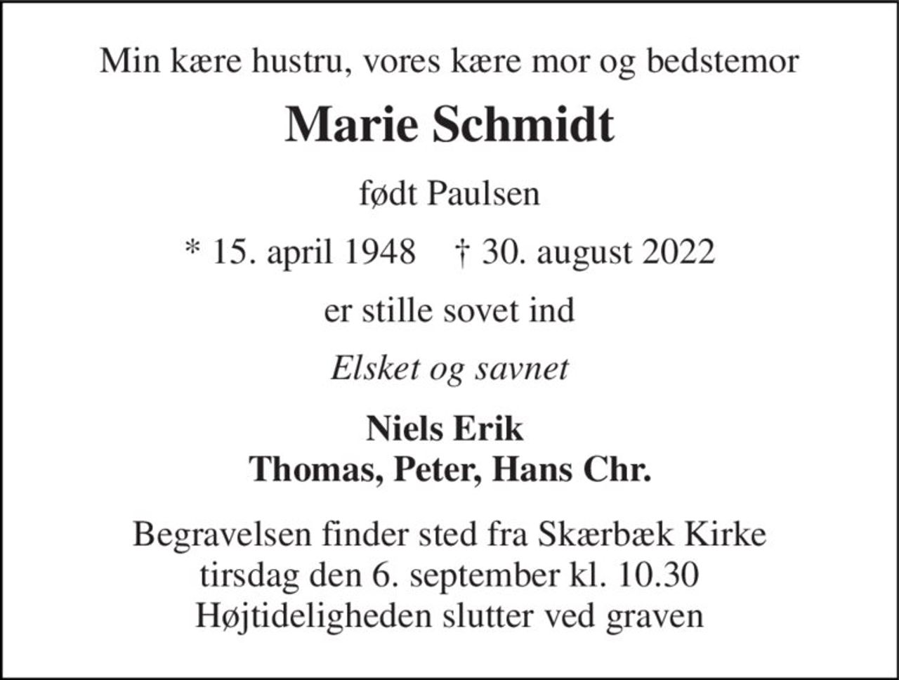 Min kære hustru, vores kære mor og bedstemor 
Marie Schmidt 
født Paulsen 
*​ 15. april 1948​    †​ 30. august 2022 
er stille sovet ind 
Elsket og savnet 
Niels Erik  Thomas, Peter, Hans Chr. 
Begravelsen​​ finder sted fra Skærbæk Kirke​​ tirsdag den 6. september​​ kl. 10.30 Højtideligheden slutter ved graven