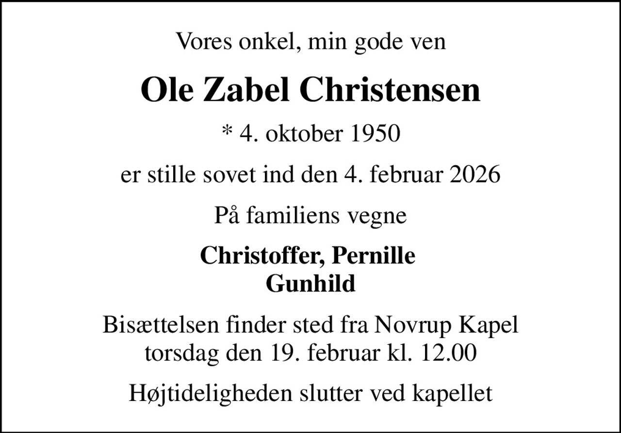 Vores onkel, min gode ven
Ole Zabel Christensen
* 4. oktober 1950
er stille sovet ind den 4. februar 2026
På familiens vegne
Christoffer, Pernille  Gunhild
Bisættelsen finder sted fra Novrup Kapel  torsdag den 19. februar kl. 12.00 
Højtideligheden slutter ved kapellet