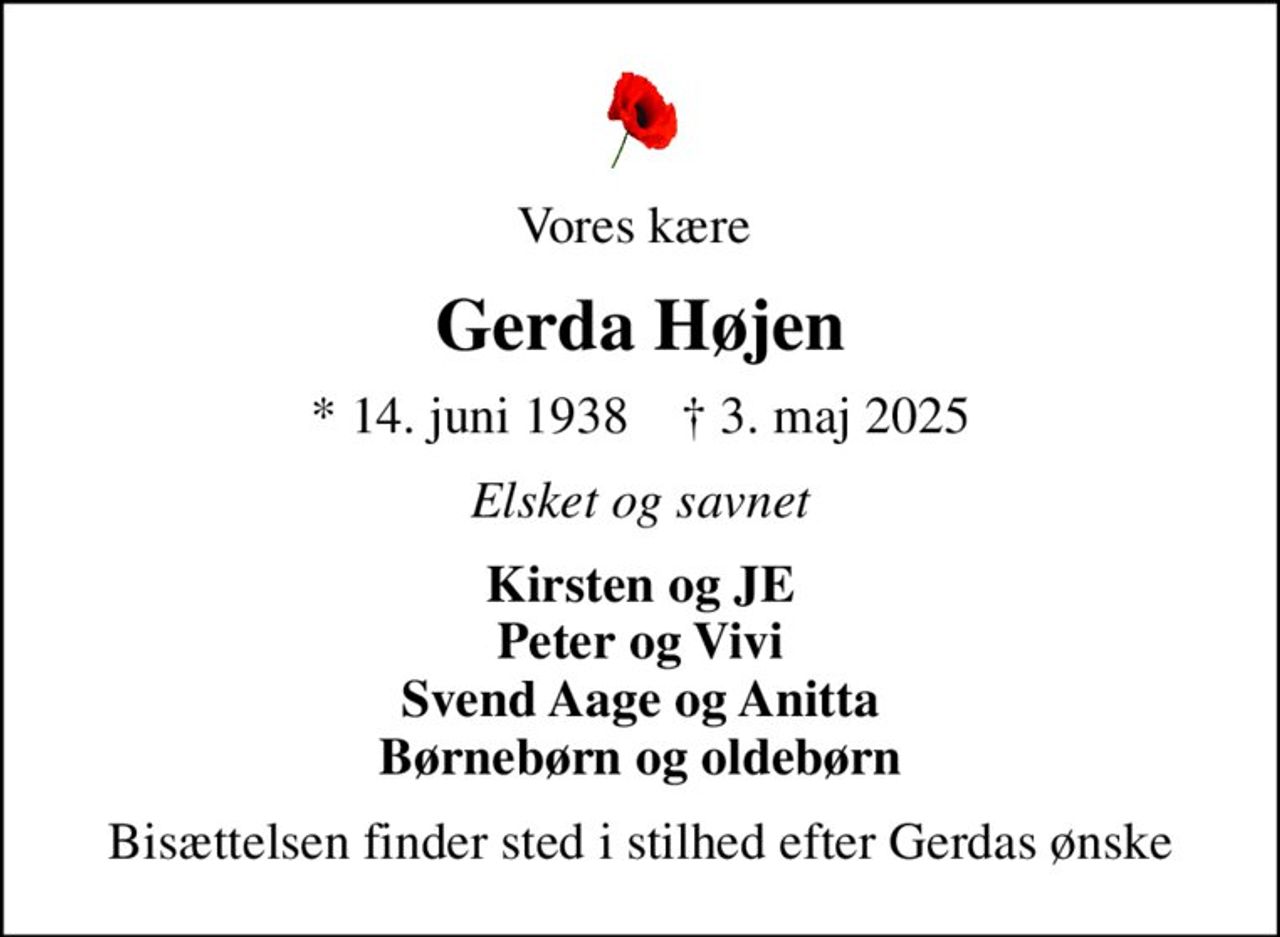 Vores kære 
Gerda Højen
* 14. juni 1938    ✝ 3. maj 2025
Elsket og savnet
Kirsten og JE Peter og Vivi Svend Aage og Anitta Børnebørn og oldebørn
Bisættelsen finder sted i stilhed efter Gerdas ønske
