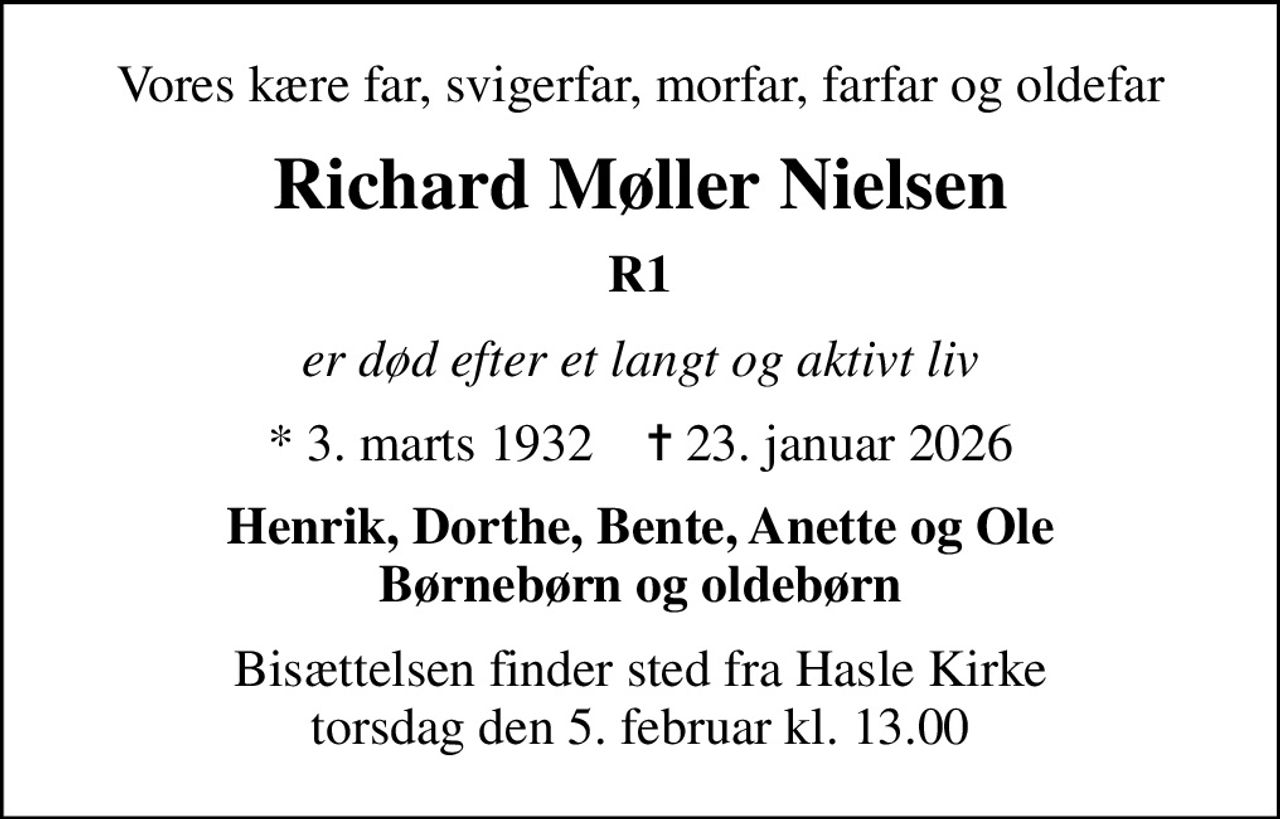 Vores kære far, svigerfar, morfar, farfar og oldefar
Richard Møller Nielsen
R1
er død efter et langt og aktivt liv
* 3. marts 1932    ✝ 23. januar 2026
Henrik, Dorthe, Bente, Anette og Ole Børnebørn og oldebørn
Bisættelsen finder sted fra Hasle Kirke  torsdag den 5. februar kl. 13.00