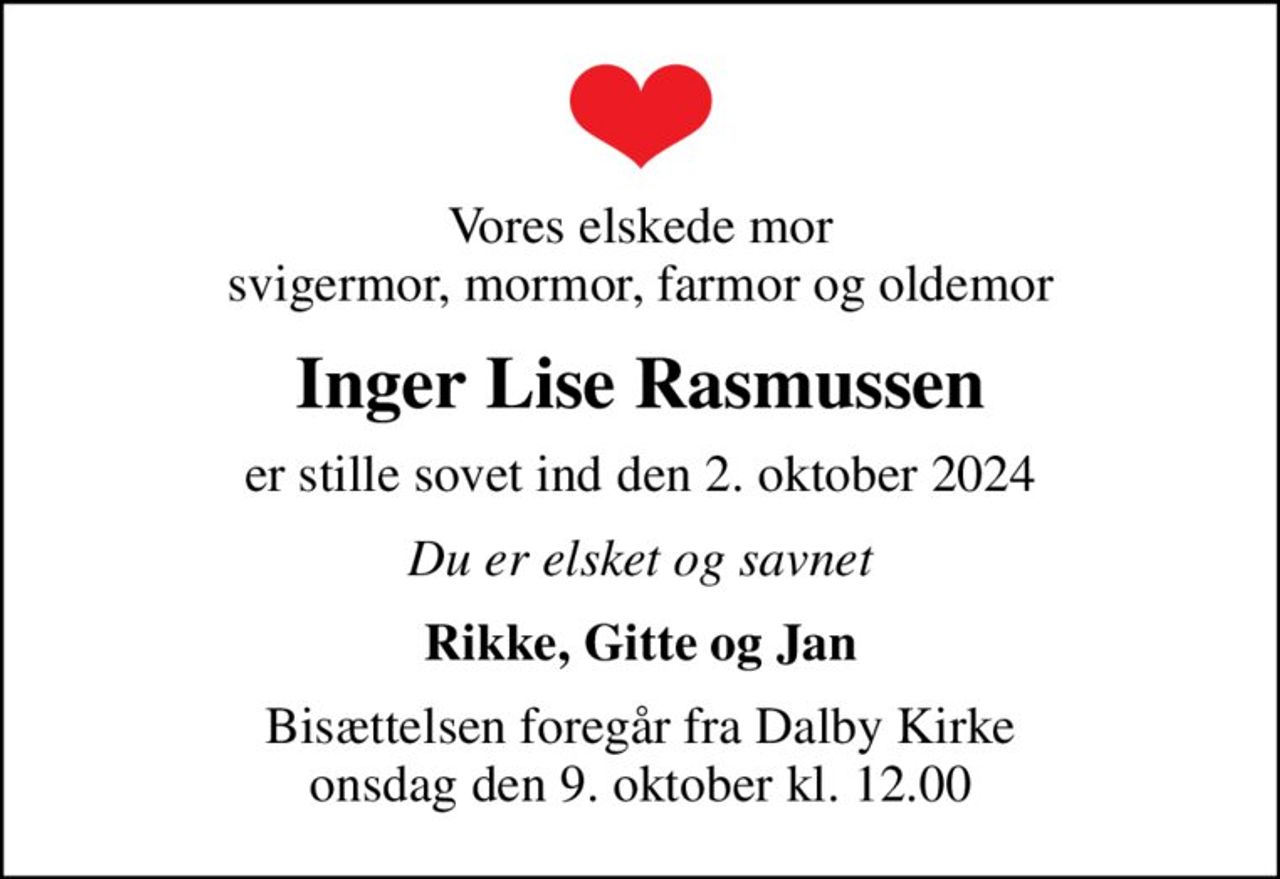 Vores elskede mor svigermor, mormor, farmor og oldemor
Inger Lise Rasmussen
er stille sovet ind den 2. oktober 2024
Du er elsket og savnet
Rikke, Gitte og Jan
Bisættelsen foregår fra Dalby Kirke  onsdag den 9. oktober kl. 12.00