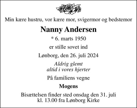 Min kære hustru, vor kære mor, svigermor og bedstemor
Nanny Andersen
* 6. marts 1950
er stille sovet ind
Lønborg, den 26. juli 2024
Aldrig glemt altid i vores hjerter
På familiens vegne
Mogens
Bisættelsen finder sted onsdag den 31. juli kl. 13.00 fra Lønborg Kirke