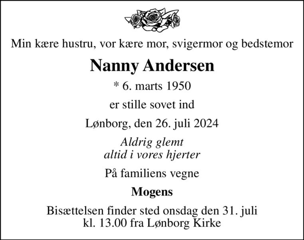 Min kære hustru, vor kære mor, svigermor og bedstemor
Nanny Andersen
* 6. marts 1950
er stille sovet ind
Lønborg, den 26. juli 2024
Aldrig glemt altid i vores hjerter
På familiens vegne
Mogens
Bisættelsen finder sted onsdag den 31. juli kl. 13.00 fra Lønborg Kirke