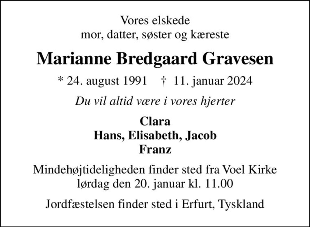 Vores elskede mor, datter, søster og kæreste
Marianne Bredgaard Gravesen
* 24. august 1991    ✝ 11. januar 2024
Du vil altid være i vores hjerter
Clara Hans, Elisabeth, Jacob Franz
Mindehøjtideligheden finder sted fra Voel Kirke lørdag den 20. januar kl. 11.00
Jordfæstelsen finder sted i Erfurt, Tyskland