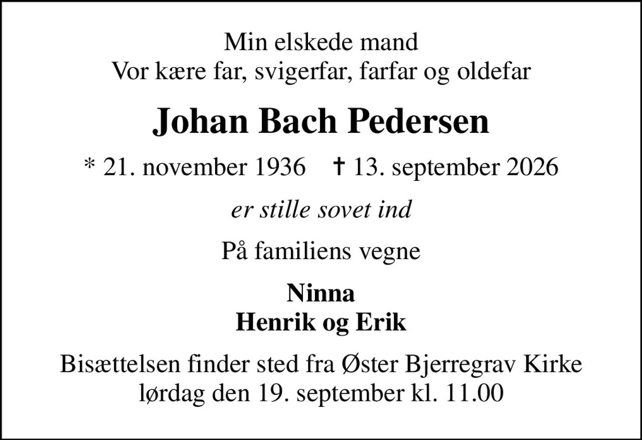 Min elskede mand Vor kære far, svigerfar, farfar og oldefar
Johan Bach Pedersen
* 21. november 1936    ✝ 13. september 2026
er stille sovet ind
På familiens vegne
Ninna Henrik og Erik
Bisættelsen finder sted fra Øster Bjerregrav Kirke  lørdag den 19. september kl. 11.00