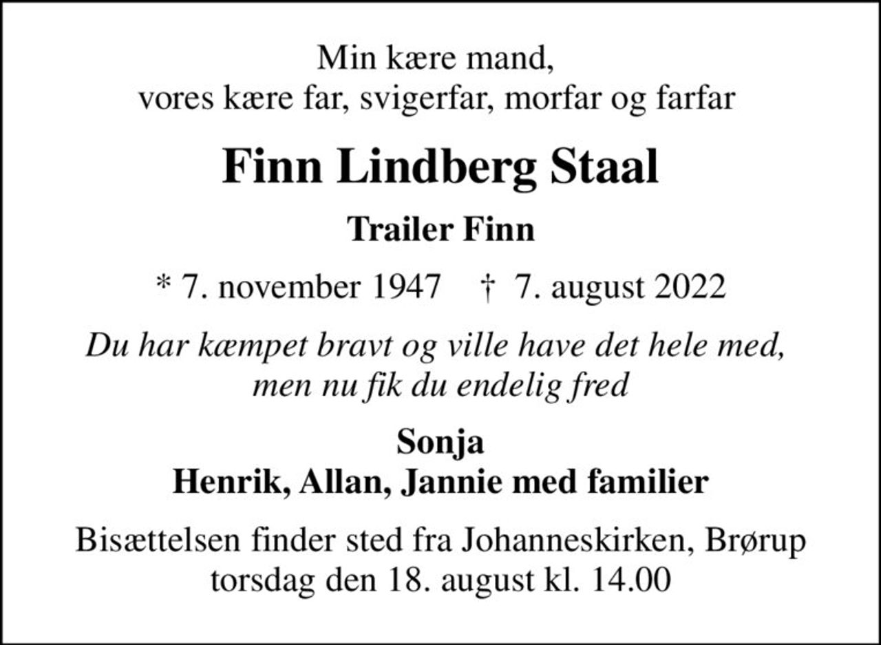Min kære mand,  vores kære far, svigerfar, morfar og farfar 
Finn Lindberg Staal
Trailer Finn
* 7. november 1947    ✝ 7. august 2022
Du har kæmpet bravt og ville have det hele med,  men nu fik du endelig fred
Sonja Henrik, Allan, Jannie med familier
Bisættelsen finder sted fra Johanneskirken, Brørup  torsdag den 18. august kl. 14.00