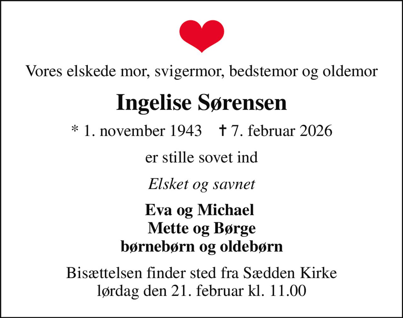 Vores elskede mor, svigermor, bedstemor og oldemor
Ingelise Sørensen
* 1. november 1943    ✝ 7. februar 2026
er stille sovet ind
Elsket og savnet
Eva og Michael  Mette og Børge børnebørn og oldebørn
Bisættelsen finder sted fra Sædden Kirke  lørdag den 21. februar kl. 11.00