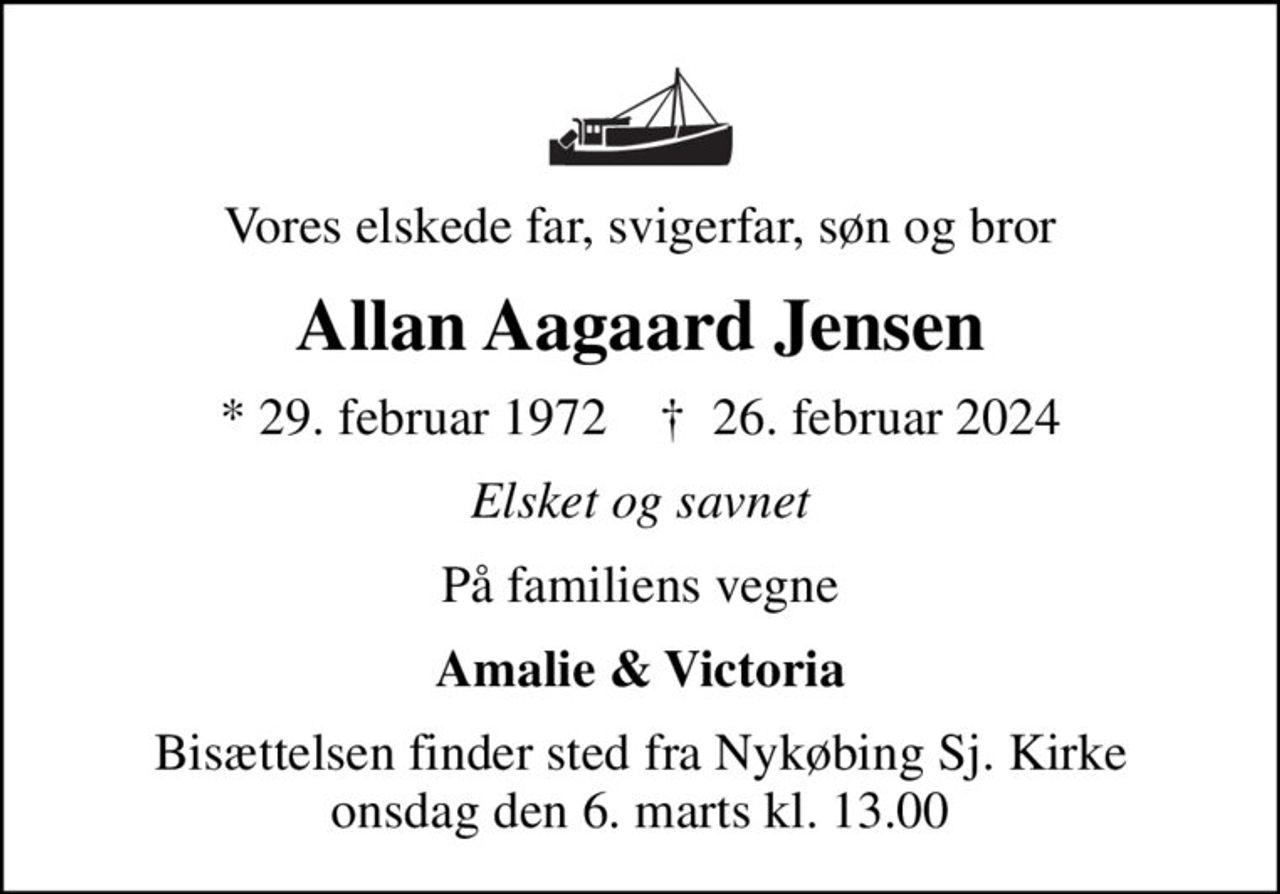 Vores elskede far, svigerfar, søn og bror
Allan Aagaard Jensen
* 29. februar 1972    ✝ 26. februar 2024
Elsket og savnet
På familiens vegne
Amalie & Victoria
Bisættelsen finder sted fra Nykøbing Sj. Kirke  onsdag den 6. marts kl. 13.00