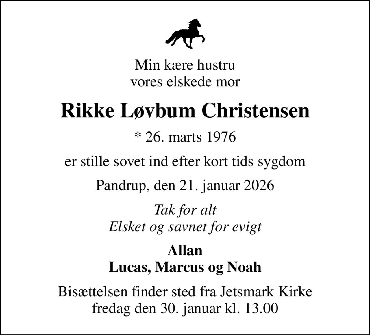 Min kære hustru vores elskede mor
Rikke Løvbum Christensen
* 26. marts 1976
er stille sovet ind efter kort tids sygdom
Pandrup, den 21. januar 2026
Tak for alt Elsket og savnet for evigt
Allan Lucas, Marcus og Noah
Bisættelsen finder sted fra Jetsmark Kirke  fredag den 30. januar kl. 13.00