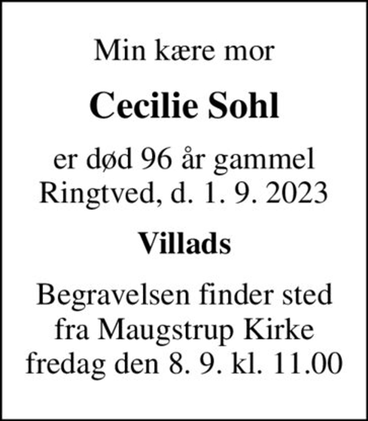 Min kære mor
Cecilie Sohl
er død 96 år gammel Ringtved, d. 1. 9. 2023
Villads
Begravelsen finder sted fra Maugstrup Kirke fredag den 8. 9. kl. 11.00