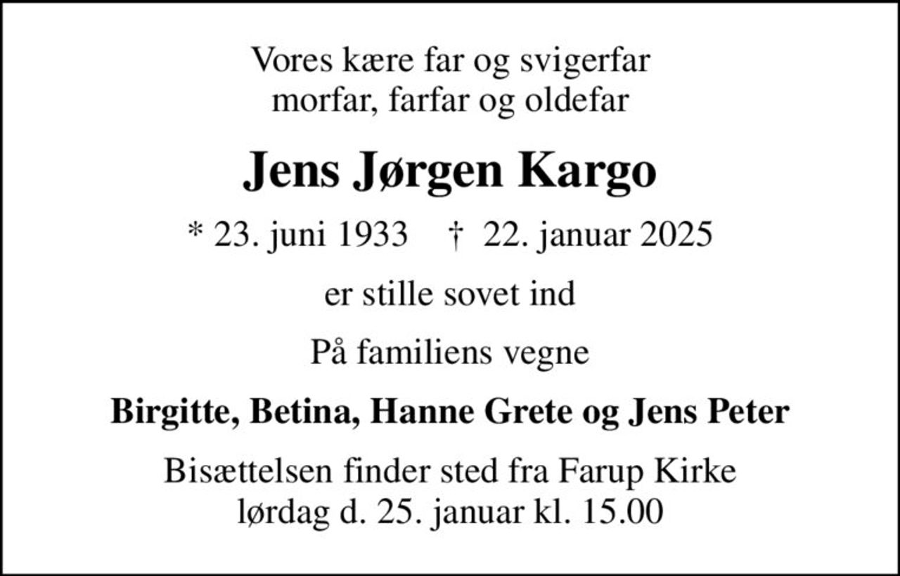 Vores kære far og svigerfar morfar, farfar og oldefar
Jens Jørgen Kargo
* 23. juni 1933    ✝ 22. januar 2025
er stille sovet ind
På familiens vegne
Birgitte, Betina, Hanne Grete og Jens Peter
Bisættelsen finder sted fra Farup Kirke lørdag d. 25. januar kl. 15.00