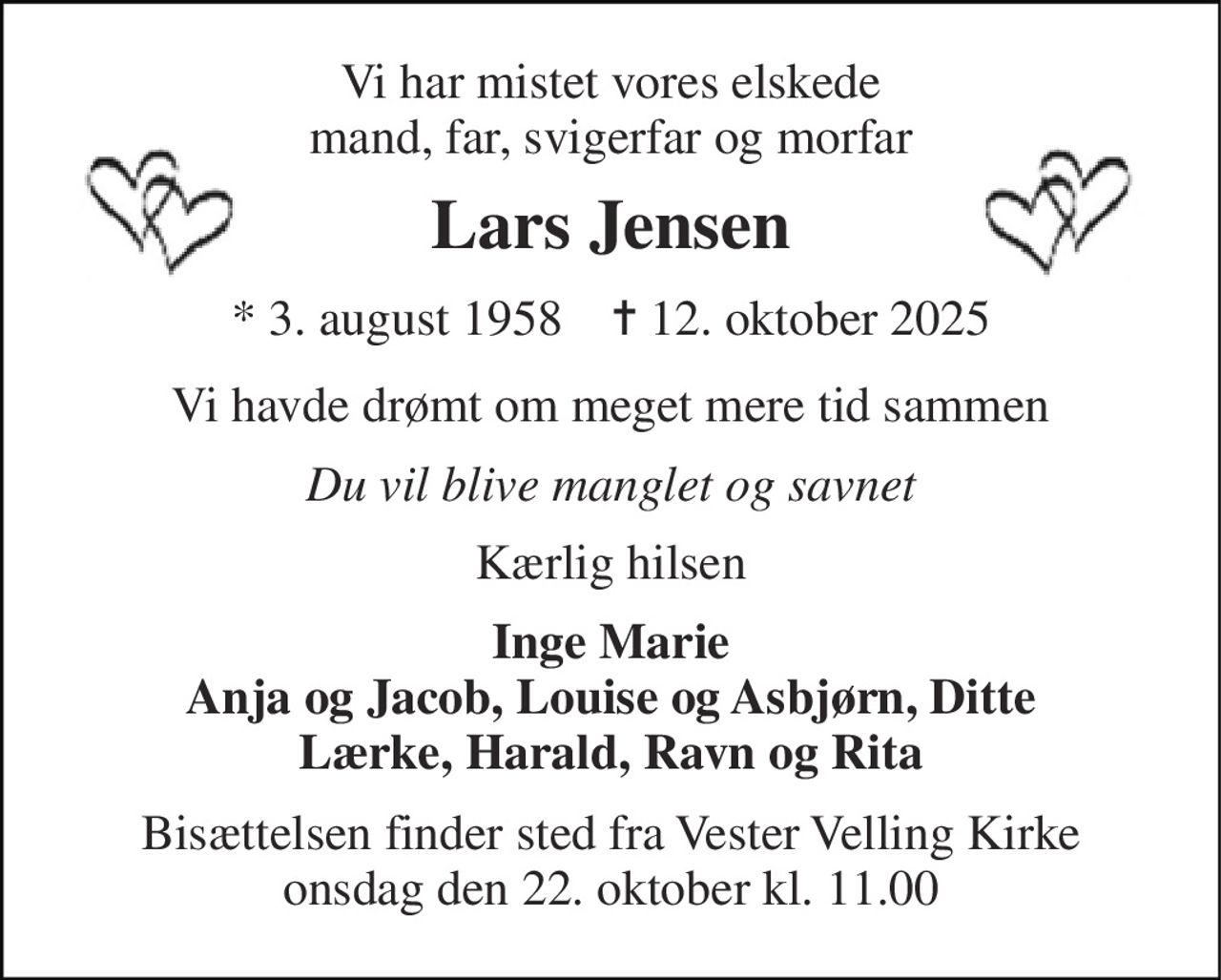 Vi har mistet vores elskede mand, far, svigerfar og morfar 
Lars Jensen 
*​ 3. august 1958​    ✝​ 12. oktober 2025 
Vi havde drømt om meget mere tid sammen 
Du vil blive manglet og savnet 
Kærlig hilsen 
Inge Marie Anja og Jacob, Louise og Asbjørn, Ditte Lærke, Harald, Ravn og Rita 
Bisættelsen finder sted fra Vester Velling Kirke onsdag den 22. oktober kl. 11.00