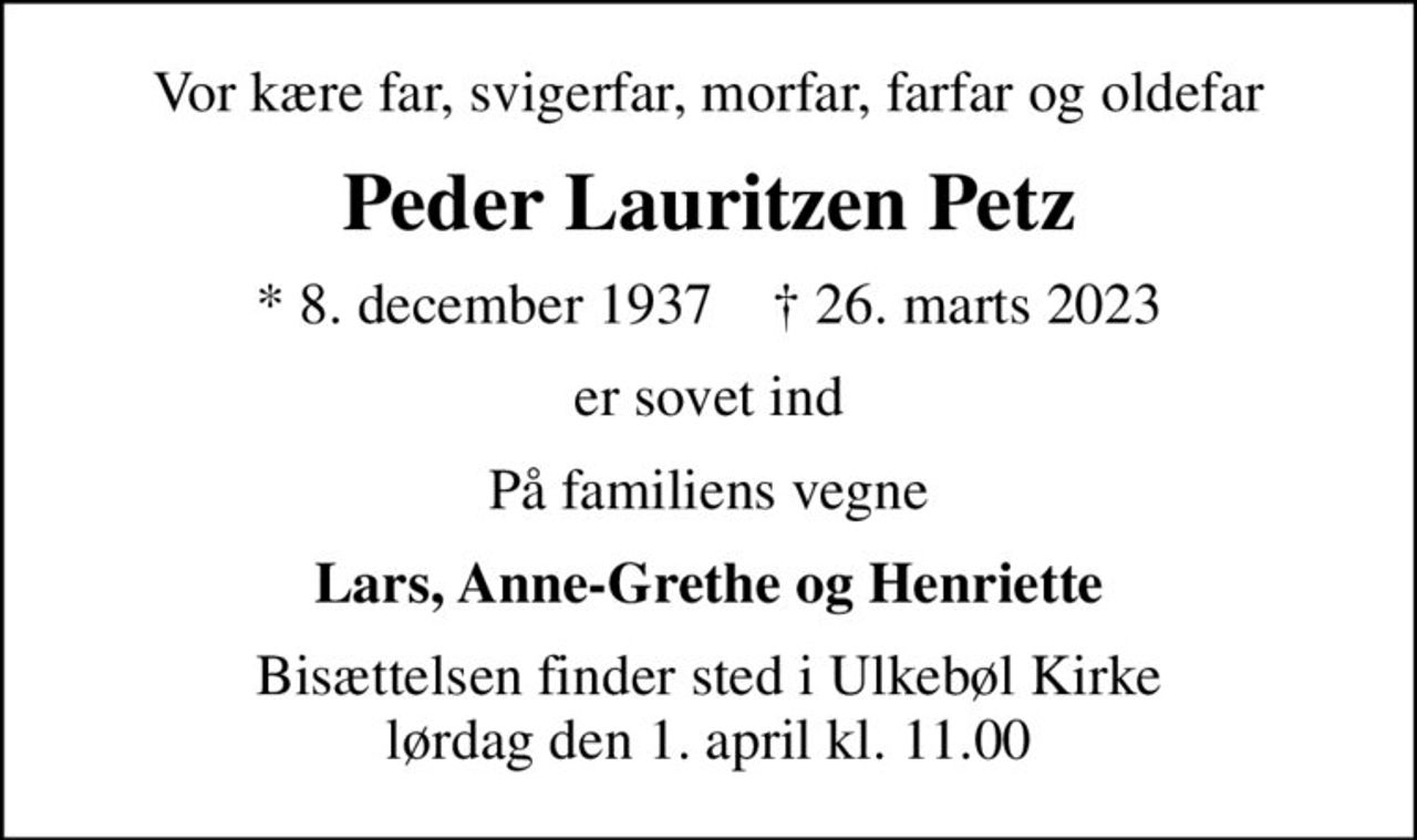 Vor kære far, svigerfar, morfar, farfar og oldefar
Peder Lauritzen Petz
* 8. december 1937    ✝ 26. marts 2023
er sovet ind
På familiens vegne
Lars, Anne-Grethe og Henriette
Bisættelsen finder sted i Ulkebøl Kirke  lørdag den 1. april kl. 11.00