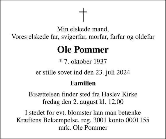 Min elskede mand, Vores elskede far, svigerfar, morfar, farfar og oldefar
Ole Pommer
* 7. oktober 1937
er stille sovet ind den 23. juli 2024
Familien
Bisættelsen finder sted fra Haslev Kirke  fredag den 2. august kl. 12.00 
I stedet for evt. blomster kan man betænke
					Kræftens Bekæmpelse reg.3001konto0001155mrk. Ole
					Pommer